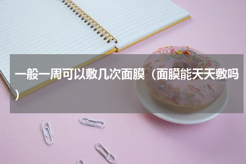 一般一周可以敷几次面膜（面膜能天天敷吗）