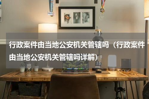 行政案件由当地公安机关管辖吗（行政案件由当地公安机关管辖吗详解）