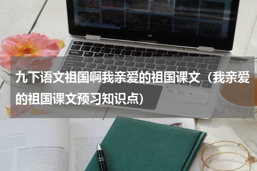 九下语文祖国啊我亲爱的祖国课文（我亲爱的祖国课文预习知识点）