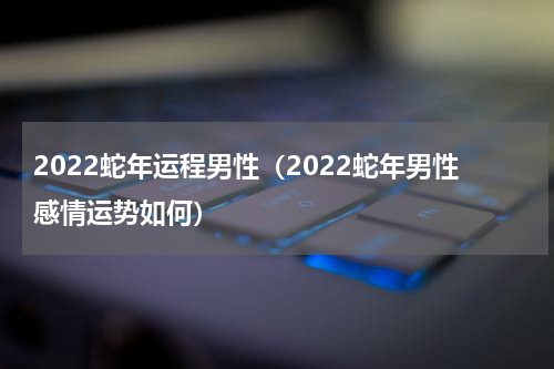2022蛇年运程男性（2022蛇年男性感情运势如何）