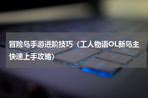 冒险岛手游进阶技巧（工人物语OL新岛主快速上手攻略）
