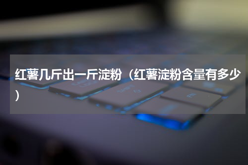 红薯几斤出一斤淀粉（红薯淀粉含量有多少）