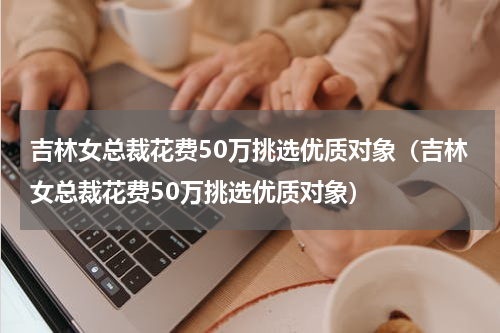 吉林女总裁花费50万挑选优质对象（吉林女总裁花费50万挑选优质对象）