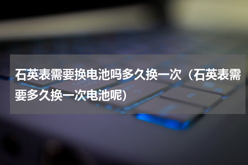 石英表需要换电池吗多久换一次（石英表需要多久换一次电池呢）
