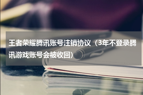 王者荣耀腾讯账号注销协议（3年不登录腾讯游戏账号会被收回）