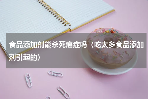 食品添加剂能杀死癌症吗（吃太多食品添加剂引起的）