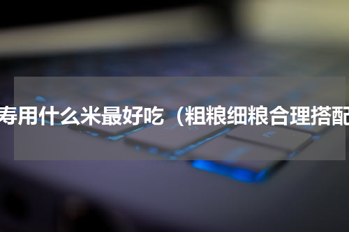长寿用什么米最好吃（粗粮细粮合理搭配）