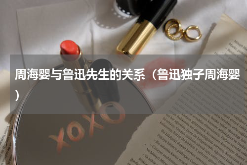 周海婴与鲁迅先生的关系（鲁迅独子周海婴）