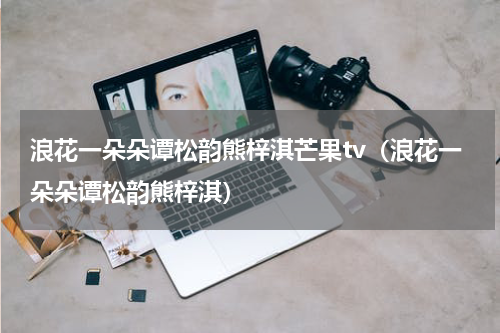 浪花一朵朵谭松韵熊梓淇芒果tv（浪花一朵朵谭松韵熊梓淇）