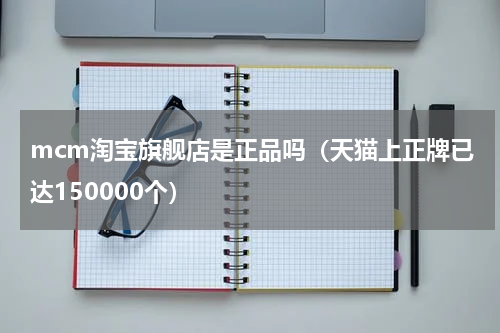 mcm淘宝旗舰店是正品吗（天猫上正牌已达150000个）