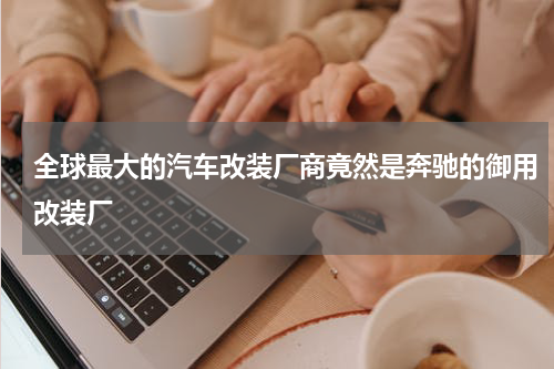 全球最大的汽车改装厂商竟然是奔驰的御用改装厂