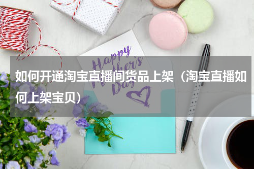 如何开通淘宝直播间货品上架（淘宝直播如何上架宝贝）