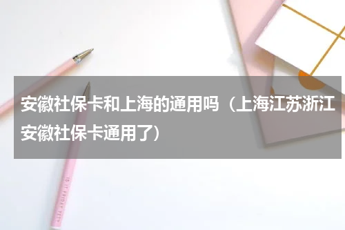 安徽社保卡和上海的通用吗（上海江苏浙江安徽社保卡通用了）