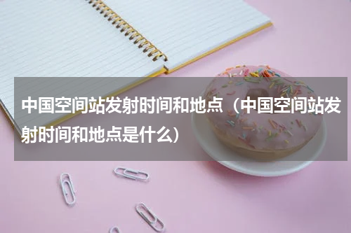 中国空间站发射时间和地点（中国空间站发射时间和地点是什么）