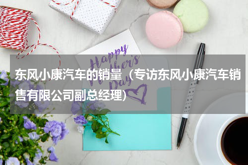 东风小康汽车的销量（专访东风小康汽车销售有限公司副总经理）