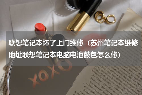 联想笔记本坏了上门维修（苏州笔记本维修地址联想笔记本电脑电池鼓包怎么修）