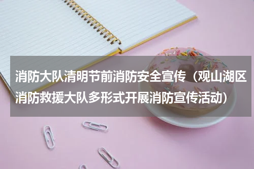 消防大队清明节前消防安全宣传（观山湖区消防救援大队多形式开展消防宣传活动）