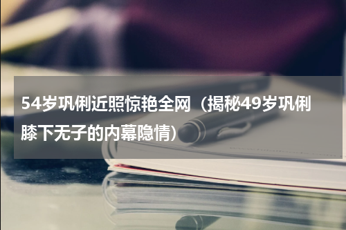 54岁巩俐近照惊艳全网（揭秘49岁巩俐膝下无子的内幕隐情）