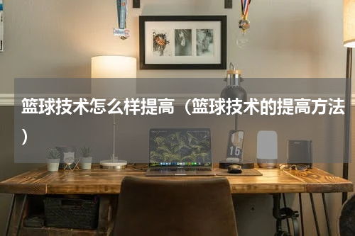 篮球技术怎么样提高（篮球技术的提高方法）