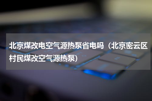 北京煤改电空气源热泵省电吗（北京密云区村民煤改空气源热泵）