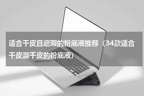 适合干皮且遮瑕的粉底液推荐（34款适合干皮混干皮的粉底液）