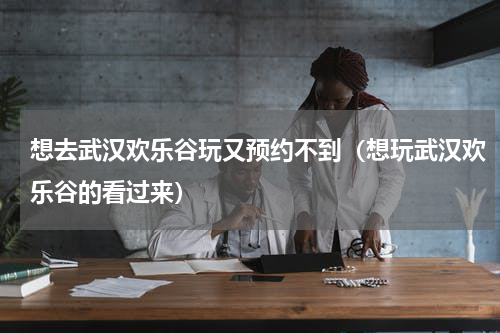 想去武汉欢乐谷玩又预约不到（想玩武汉欢乐谷的看过来）