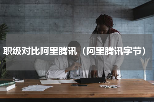 职级对比阿里腾讯（阿里腾讯字节）