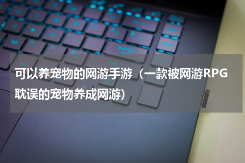 可以养宠物的网游手游（一款被网游RPG耽误的宠物养成网游）