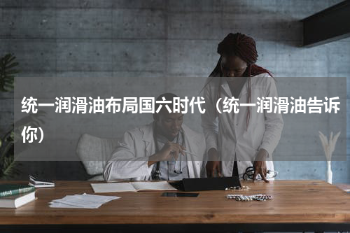 统一润滑油布局国六时代（统一润滑油告诉你）