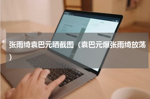 张雨绮袁巴元晒截图（袁巴元爆张雨绮放荡）