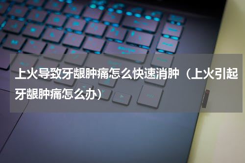上火导致牙龈肿痛怎么快速消肿（上火引起牙龈肿痛怎么办）