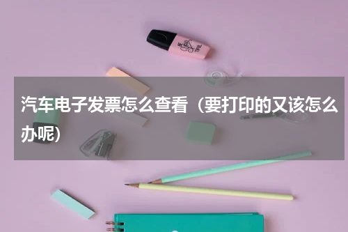 汽车电子发票怎么查看（要打印的又该怎么办呢）