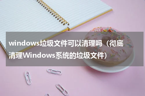 windows垃圾文件可以清理吗（彻底清理Windows系统的垃圾文件）