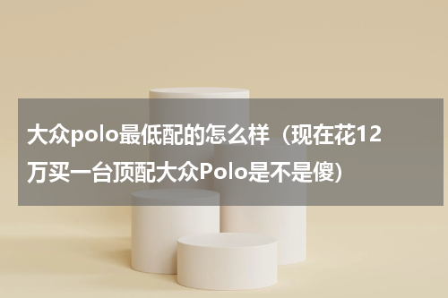 大众polo最低配的怎么样（现在花12万买一台顶配大众Polo是不是傻）