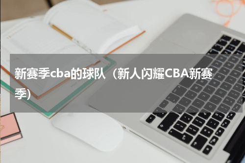 新赛季cba的球队（新人闪耀CBA新赛季）