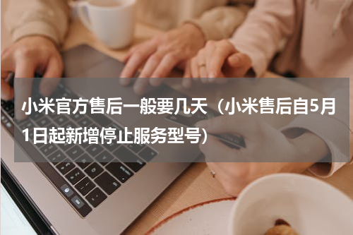 小米官方售后一般要几天（小米售后自5月1日起新增停止服务型号）