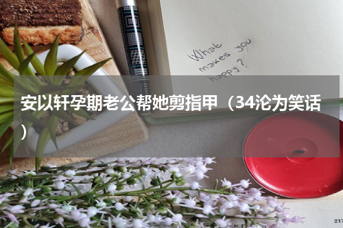 安以轩孕期老公帮她剪指甲（34沦为笑话）