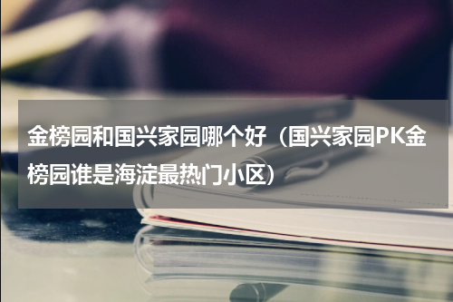 金榜园和国兴家园哪个好（国兴家园PK金榜园谁是海淀最热门小区）
