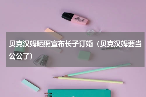 贝克汉姆晒照宣布长子订婚（贝克汉姆要当公公了）