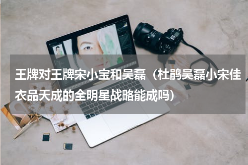 王牌对王牌宋小宝和吴磊（杜鹃吴磊小宋佳衣品天成的全明星战略能成吗）