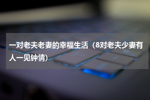 一对老夫老妻的幸福生活（8对老夫少妻有人一见钟情）
