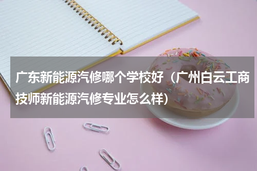 广东新能源汽修哪个学校好（广州白云工商技师新能源汽修专业怎么样）