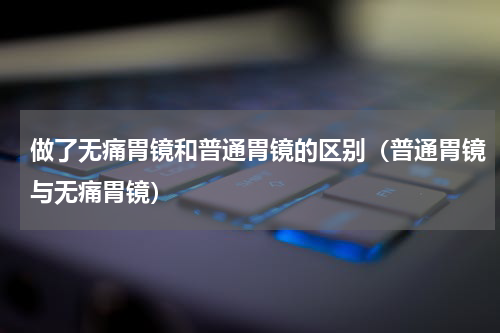 做了无痛胃镜和普通胃镜的区别（普通胃镜与无痛胃镜）