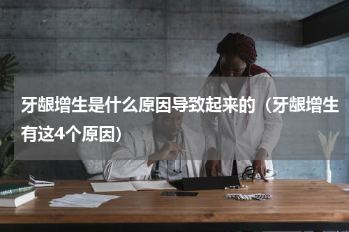 牙龈增生是什么原因导致起来的（牙龈增生有这4个原因）