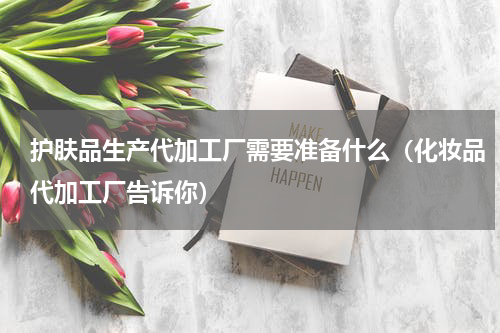 护肤品生产代加工厂需要准备什么（化妆品代加工厂告诉你）