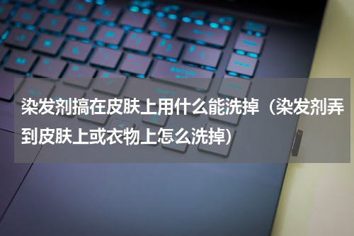 染发剂搞在皮肤上用什么能洗掉（染发剂弄到皮肤上或衣物上怎么洗掉）