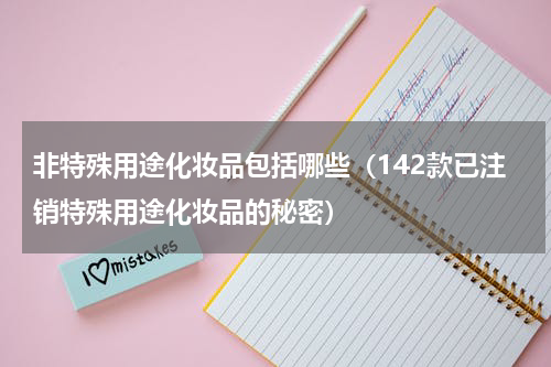 非特殊用途化妆品包括哪些（142款已注销特殊用途化妆品的秘密）