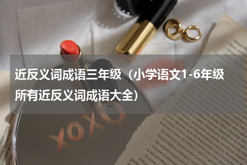 近反义词成语三年级（小学语文1-6年级所有近反义词成语大全）