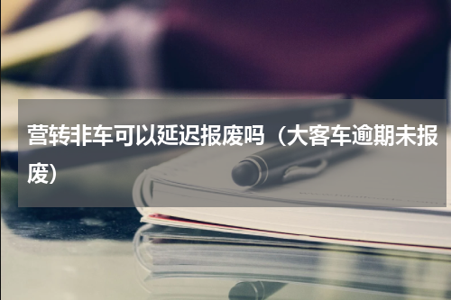 营转非车可以延迟报废吗（大客车逾期未报废）