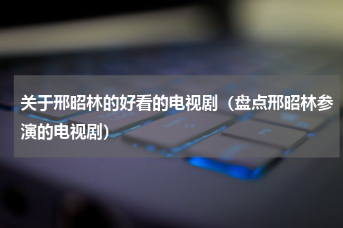 关于邢昭林的好看的电视剧（盘点邢昭林参演的电视剧）